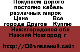 Покупаем дорого постояно кабель различных марок  › Цена ­ 60 000 - Все города Другое » Куплю   . Нижегородская обл.,Нижний Новгород г.